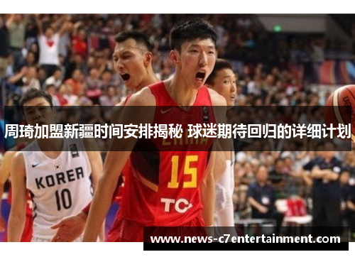 周琦加盟新疆时间安排揭秘 球迷期待回归的详细计划